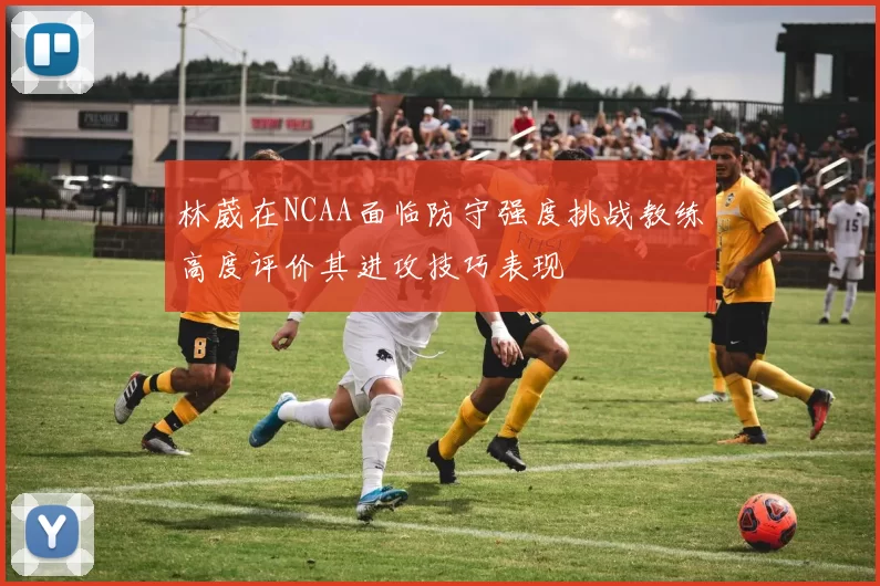 林葳在NCAA面临防守强度挑战教练高度评价其进攻技巧表现