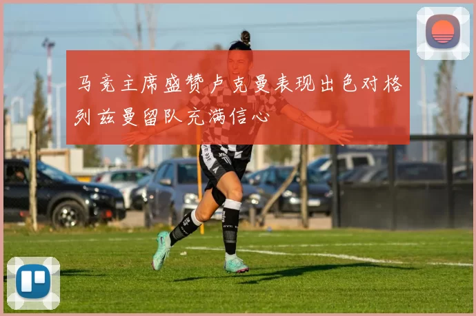 马竞主席盛赞卢克曼表现出色对格列兹曼留队充满信心