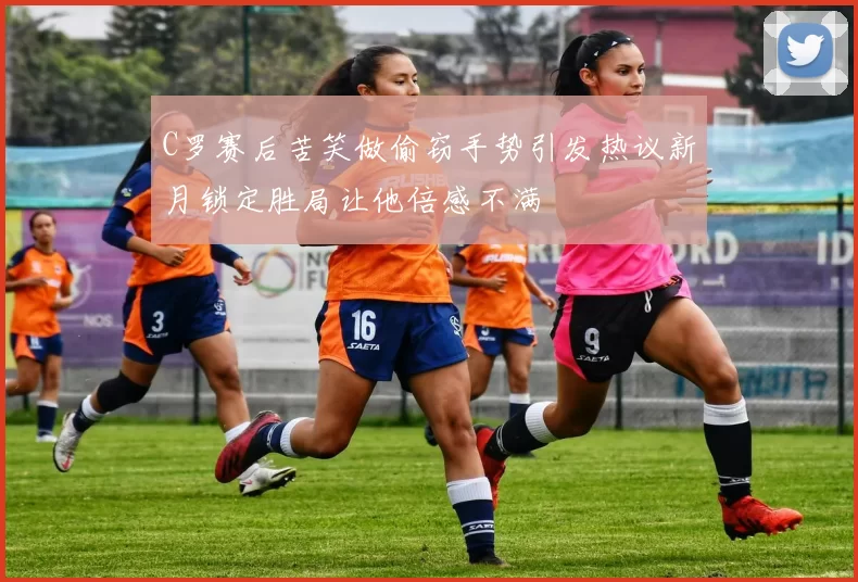C罗赛后苦笑做偷窃手势引发热议新月锁定胜局让他倍感不满