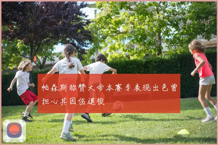 帕森斯称赞大帝本赛季表现出色曾担心其因伤退役