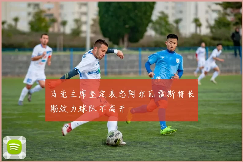 马竞主席坚定表态阿尔瓦雷斯将长期效力球队不离开