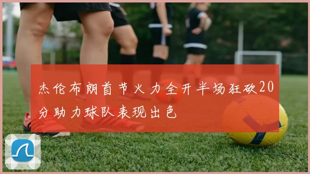 杰伦布朗首节火力全开半场狂砍20分助力球队表现出色