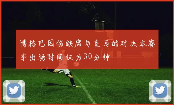 博格巴因伤缺席与皇马的对决本赛季出场时间仅为30分钟