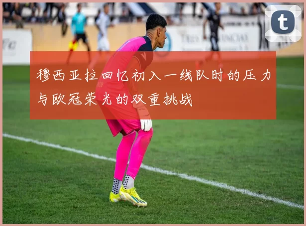 穆西亚拉回忆初入一线队时的压力与欧冠荣光的双重挑战