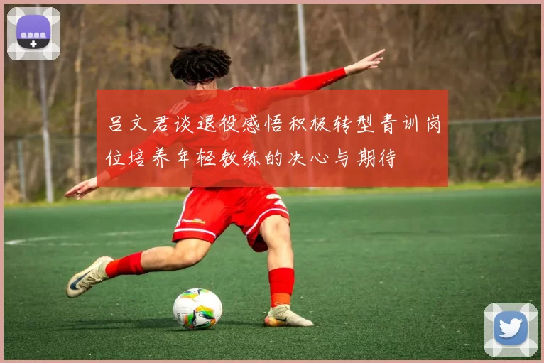 吕文君谈退役感悟积极转型青训岗位培养年轻教练的决心与期待
