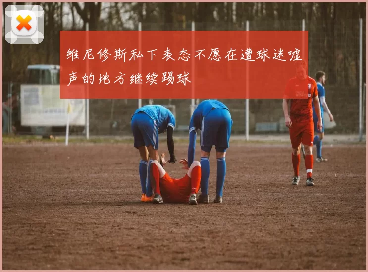 维尼修斯私下表态不愿在遭球迷嘘声的地方继续踢球